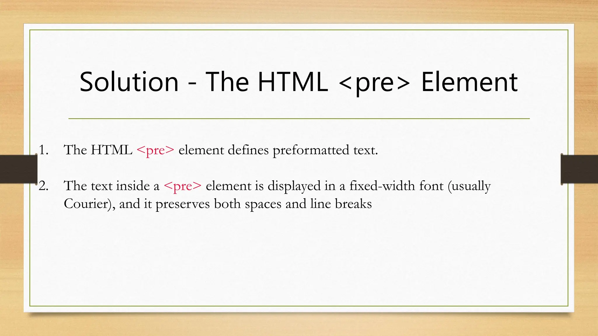 Solution - The HTML <pre> Element
1. The HTML <pre> element defines preformatted text.
2. The text inside a <pre> element is displayed in a fixed-width font (usually
Courier), and it preserves both spaces and line breaks
 