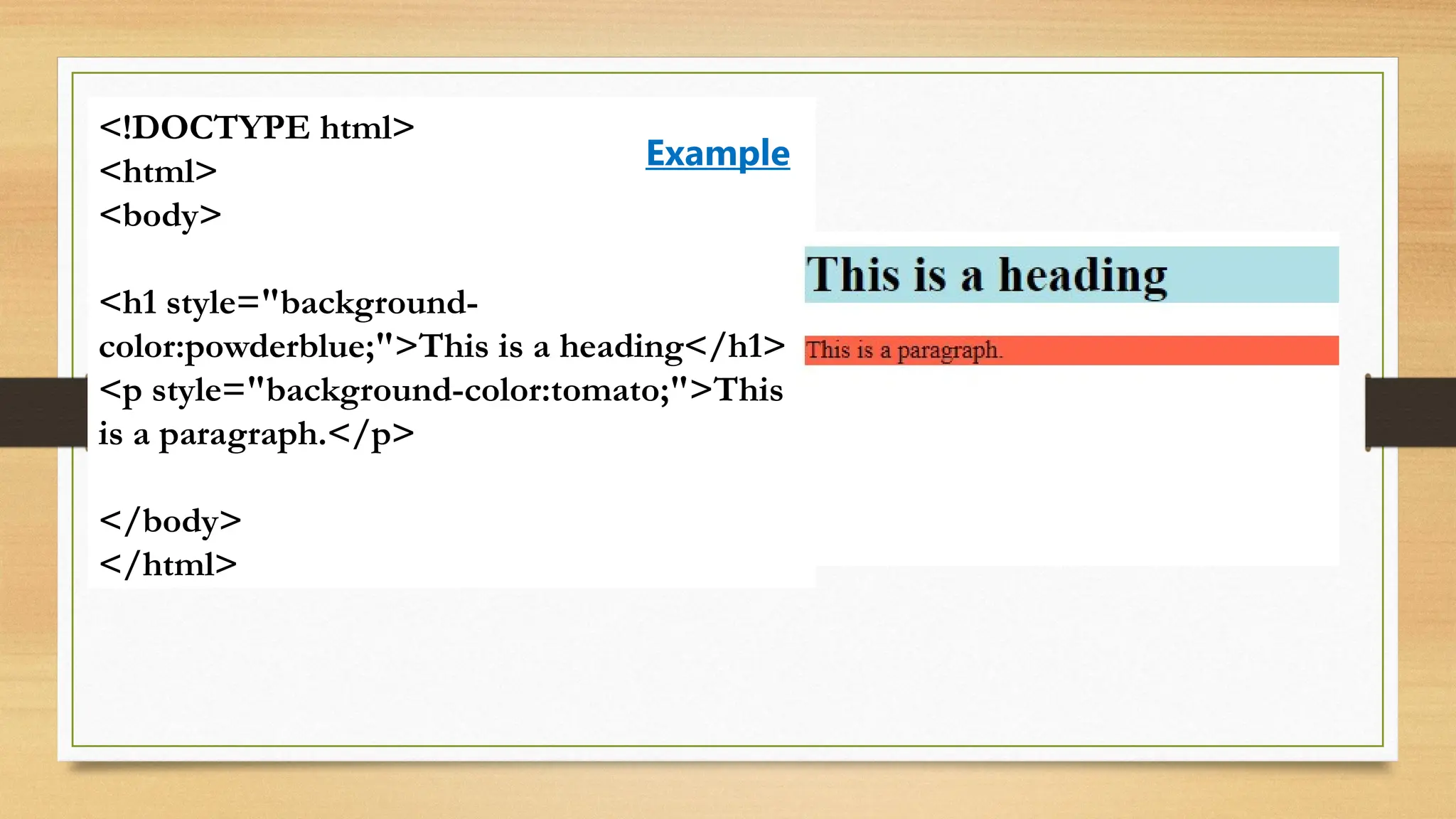 <!DOCTYPE html>
<html>
<body>
<h1 style="background-
color:powderblue;">This is a heading</h1>
<p style="background-color:tomato;">This
is a paragraph.</p>
</body>
</html>
Example
 