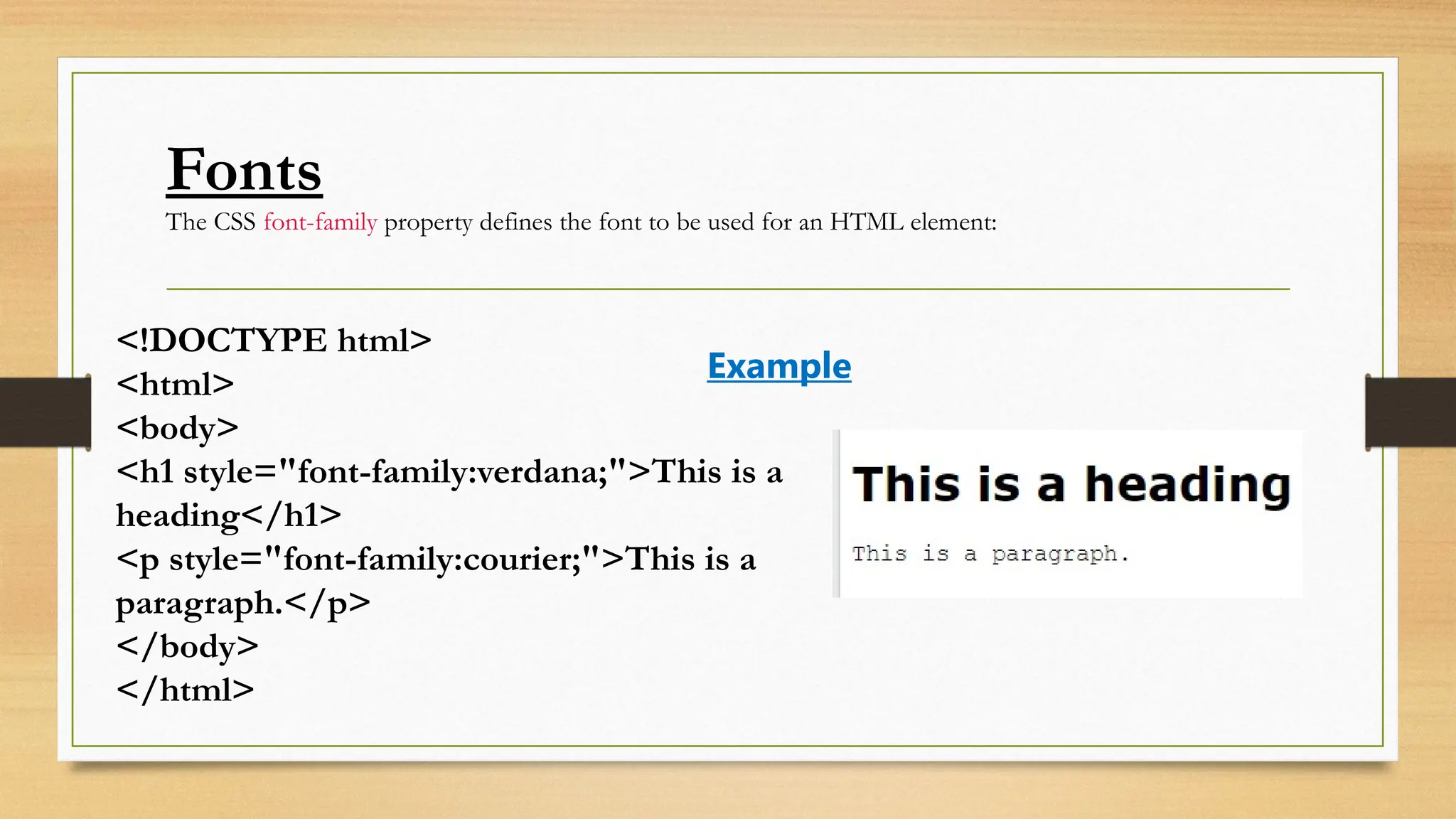 Fonts
The CSS font-family property defines the font to be used for an HTML element:
<!DOCTYPE html>
<html>
<body>
<h1 style="font-family:verdana;">This is a
heading</h1>
<p style="font-family:courier;">This is a
paragraph.</p>
</body>
</html>
Example
 