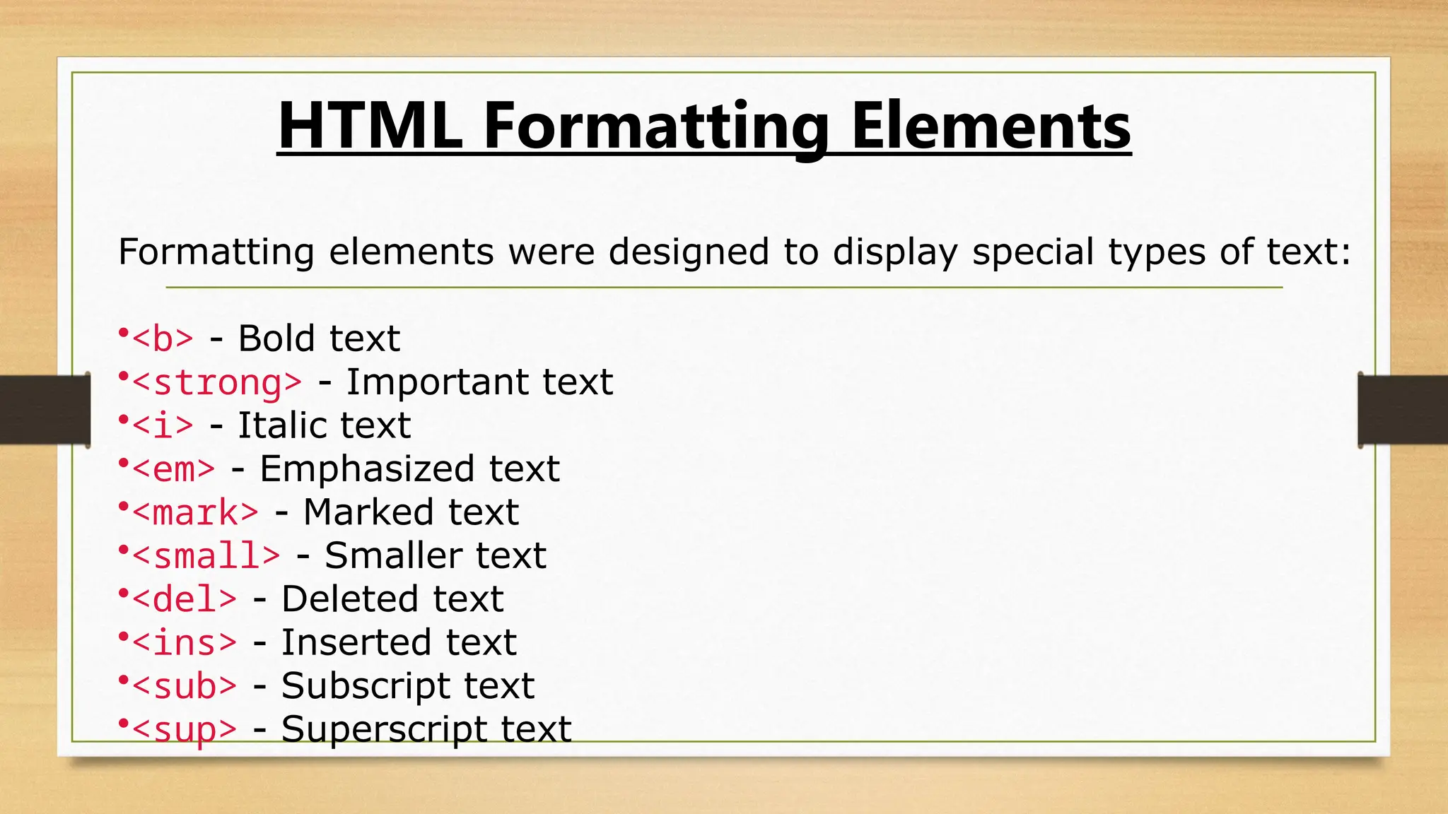 HTML Formatting Elements
Formatting elements were designed to display special types of text:
•<b> - Bold text
•<strong> - Important text
•<i> - Italic text
•<em> - Emphasized text
•<mark> - Marked text
•<small> - Smaller text
•<del> - Deleted text
•<ins> - Inserted text
•<sub> - Subscript text
•<sup> - Superscript text
 