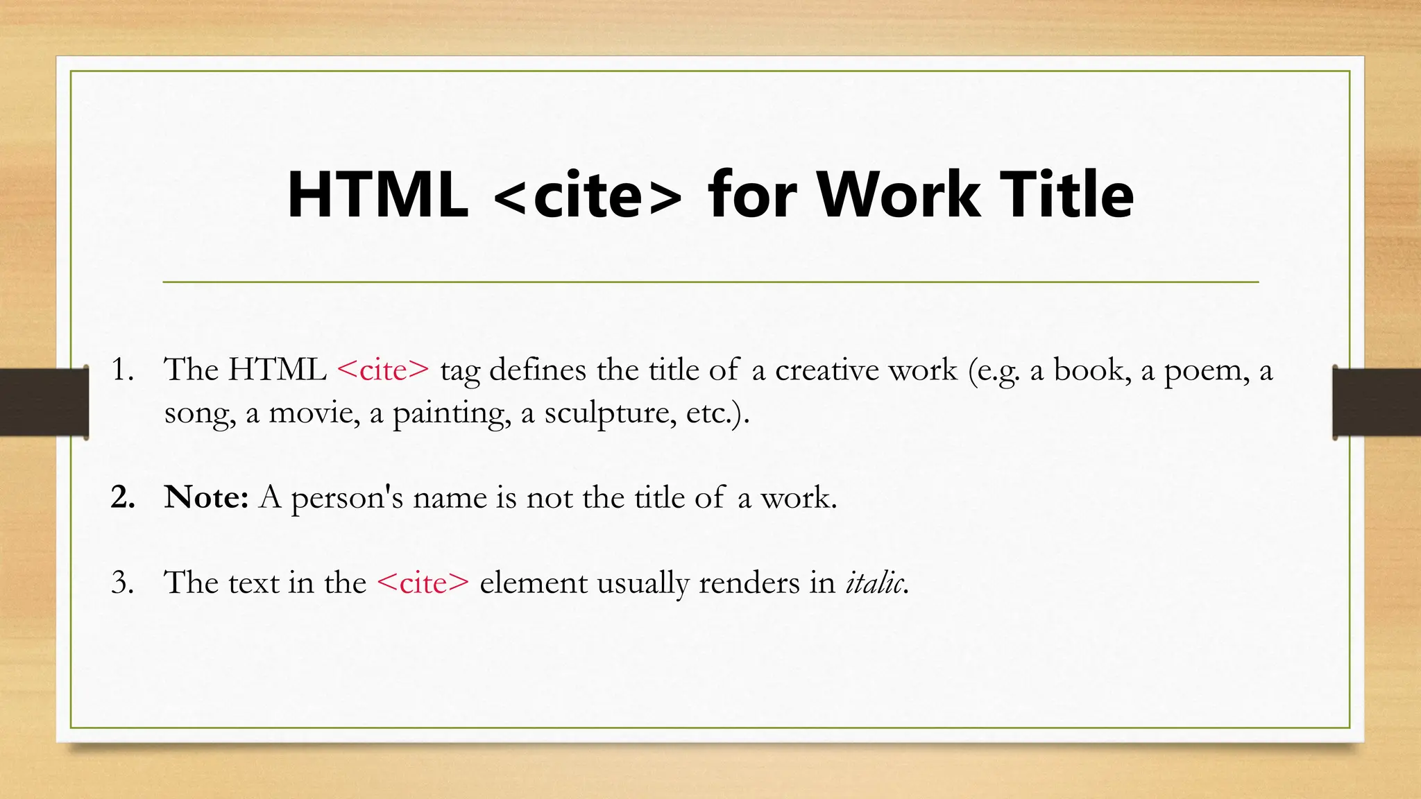 HTML <cite> for Work Title
1. The HTML <cite> tag defines the title of a creative work (e.g. a book, a poem, a
song, a movie, a painting, a sculpture, etc.).
2. Note: A person's name is not the title of a work.
3. The text in the <cite> element usually renders in italic.
 