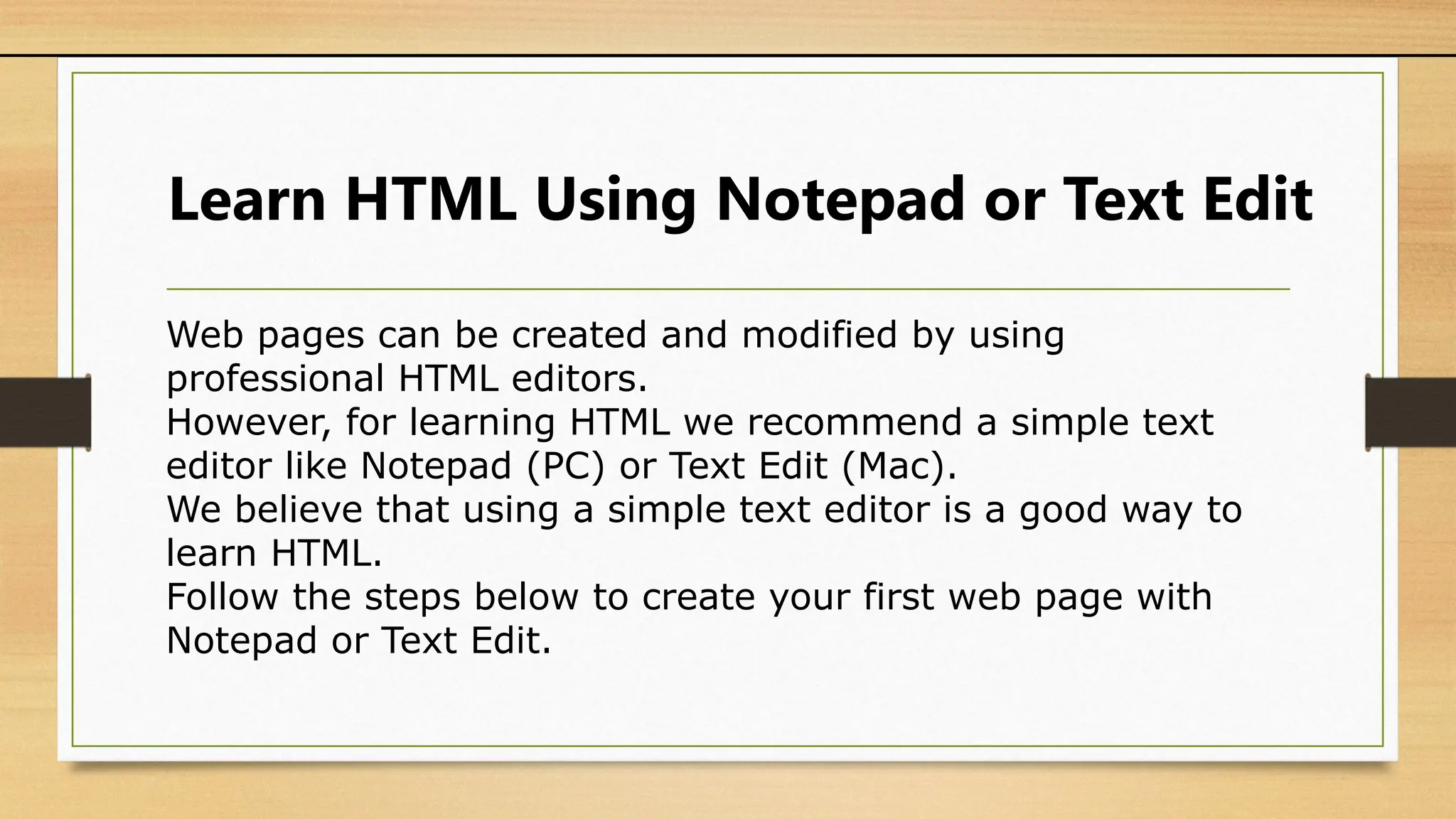 Learn HTML Using Notepad or Text Edit
Web pages can be created and modified by using
professional HTML editors.
However, for learning HTML we recommend a simple text
editor like Notepad (PC) or Text Edit (Mac).
We believe that using a simple text editor is a good way to
learn HTML.
Follow the steps below to create your first web page with
Notepad or Text Edit.
 