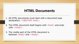 HTML Documents
1. All HTML documents must start with a document type
declaration: <!DOCTYPE html>.
2. The HTML document itself begins with <html> and ends
with </html>.
3. The visible part of the HTML document is
between <body> and </body>.
 