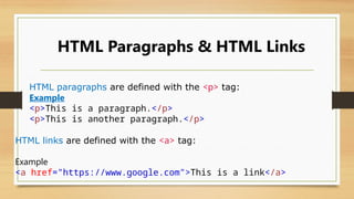 HTML Paragraphs & HTML Links
HTML links are defined with the <a> tag:
Example
<a href="https://www.google.com">This is a link</a>
HTML paragraphs are defined with the <p> tag:
Example
<p>This is a paragraph.</p>
<p>This is another paragraph.</p>
 