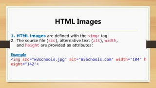 HTML Images
1. HTML images are defined with the <img> tag.
2. The source file (src), alternative text (alt), width,
and height are provided as attributes:
Example
<img src="w3schools.jpg" alt="W3Schools.com" width="104" h
eight="142">
 