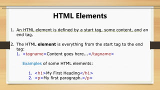 HTML Elements
1. An HTML element is defined by a start tag, some content, and an
end tag.
2. The HTML element is everything from the start tag to the end
tag:
1. <tagname>Content goes here...</tagname>
Examples of some HTML elements:
1. <h1>My First Heading</h1>
2. <p>My first paragraph.</p>
 