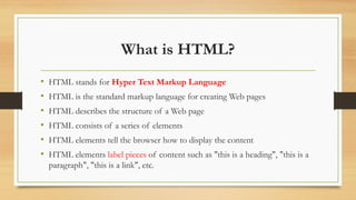 What is HTML?
• HTML stands for Hyper Text Markup Language
• HTML is the standard markup language for creating Web pages
• HTML describes the structure of a Web page
• HTML consists of a series of elements
• HTML elements tell the browser how to display the content
• HTML elements label pieces of content such as "this is a heading", "this is a
paragraph", "this is a link", etc.
 