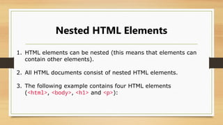 Nested HTML Elements
1. HTML elements can be nested (this means that elements can
contain other elements).
2. All HTML documents consist of nested HTML elements.
3. The following example contains four HTML elements
(<html>, <body>, <h1> and <p>):
 
