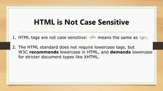 HTML is Not Case Sensitive
1. HTML tags are not case sensitive: <P> means the same as <p>.
2. The HTML standard does not require lowercase tags, but
W3C recommends lowercase in HTML, and demands lowercase
for stricter document types like XHTML.
 