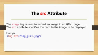 The src Attribute
The <img> tag is used to embed an image in an HTML page.
The src attribute specifies the path to the image to be displayed:
Example
<img src="img_girl.jpg">
 