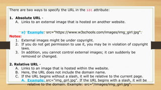 There are two ways to specify the URL in the src attribute:
1. Absolute URL -
A. Links to an external image that is hosted on another website.
a) Example: src="https://www.w3schools.com/images/img_girl.jpg".
Notes:
1. External images might be under copyright.
2. If you do not get permission to use it, you may be in violation of copyright
laws.
3. In addition, you cannot control external images; it can suddenly be
removed or changed.
2. Relative URL -
A. Links to an image that is hosted within the website.
B. Here, the URL does not include the domain name.
C. If the URL begins without a slash, it will be relative to the current page.
A. Example: src="img_girl.jpg". If the URL begins with a slash, it will be
relative to the domain. Example: src="/images/img_girl.jpg".
 
