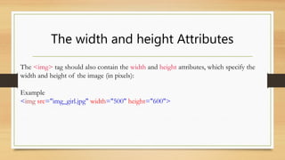 The width and height Attributes
The <img> tag should also contain the width and height attributes, which specify the
width and height of the image (in pixels):
Example
<img src="img_girl.jpg" width="500" height="600">
 