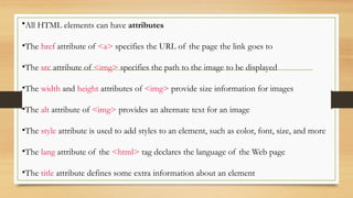 •All HTML elements can have attributes
•The href attribute of <a> specifies the URL of the page the link goes to
•The src attribute of <img> specifies the path to the image to be displayed
•The width and height attributes of <img> provide size information for images
•The alt attribute of <img> provides an alternate text for an image
•The style attribute is used to add styles to an element, such as color, font, size, and more
•The lang attribute of the <html> tag declares the language of the Web page
•The title attribute defines some extra information about an element
 