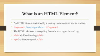 What is an HTML Element?
• An HTML element is defined by a start tag, some content, and an end tag:
• <tagname> Content goes here... </tagname>
• The HTML element is everything from the start tag to the end tag:
• <h1>My First Heading</h1>
• <p>My first paragraph.</p>
 