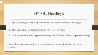 HTML Headings
1. HTML headings are titles or subtitles that you want to display on a webpage.
2. HTML headings are defined with the <h1> to <h6> tags.
3. <h1> defines the most important heading. <h6> defines the least important heading
Note: Browsers automatically add some white space (a margin) before and after a
heading.
.
 
