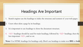 Headings Are Important
1. Search engines use the headings to index the structure and content of your web pages.
2. Users often skim a page by its headings.
3. It is important to use headings to show the document structure.
4. <h1> headings should be used for main headings, followed by <h2> headings, then the
less important <h3>, and so on.
Note: Use HTML headings for headings only. Don't use headings to make text BIG or bold.
 