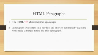 HTML Paragraphs
1. The HTML <p> element defines a paragraph.
2. A paragraph always starts on a new line, and browsers automatically add some
white space (a margin) before and after a paragraph.
 