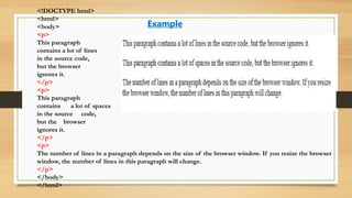 <!DOCTYPE html>
<html>
<body>
<p>
This paragraph
contains a lot of lines
in the source code,
but the browser
ignores it.
</p>
<p>
This paragraph
contains a lot of spaces
in the source code,
but the browser
ignores it.
</p>
<p>
The number of lines in a paragraph depends on the size of the browser window. If you resize the browser
window, the number of lines in this paragraph will change.
</p>
</body>
</html>
Example
 
