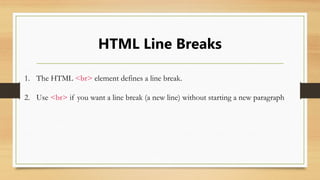 HTML Line Breaks
1. The HTML <br> element defines a line break.
2. Use <br> if you want a line break (a new line) without starting a new paragraph
 