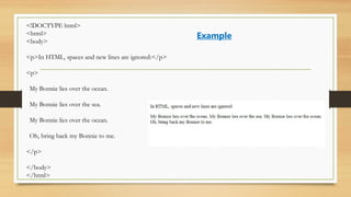 <!DOCTYPE html>
<html>
<body>
<p>In HTML, spaces and new lines are ignored:</p>
<p>
My Bonnie lies over the ocean.
My Bonnie lies over the sea.
My Bonnie lies over the ocean.
Oh, bring back my Bonnie to me.
</p>
</body>
</html>
Example
 