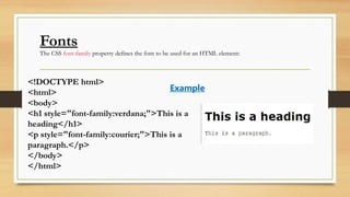Fonts
The CSS font-family property defines the font to be used for an HTML element:
<!DOCTYPE html>
<html>
<body>
<h1 style="font-family:verdana;">This is a
heading</h1>
<p style="font-family:courier;">This is a
paragraph.</p>
</body>
</html>
Example
 