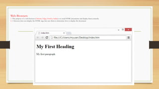 Web Browsers
1. The purpose of a web browser (Chrome, Edge, Firefox, Safari) is to read HTML documents and display them correctly.
2. A browser does not display the HTML tags, but uses them to determine how to display the document:
 