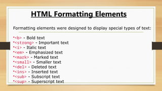 HTML Formatting Elements
Formatting elements were designed to display special types of text:
•<b> - Bold text
•<strong> - Important text
•<i> - Italic text
•<em> - Emphasized text
•<mark> - Marked text
•<small> - Smaller text
•<del> - Deleted text
•<ins> - Inserted text
•<sub> - Subscript text
•<sup> - Superscript text
 