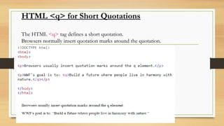 HTML <q> for Short Quotations
The HTML <q> tag defines a short quotation.
Browsers normally insert quotation marks around the quotation.
 