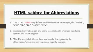 HTML <abbr> for Abbreviations
1. The HTML <abbr> tag defines an abbreviation or an acronym, like "HTML",
"CSS", "Mr.", "Dr.", "ASAP", "ATM".
2. Marking abbreviations can give useful information to browsers, translation
systems and search-engines.
3. Tip: Use the global title attribute to show the description for the
abbreviation/acronym when you mouse over the element.
 