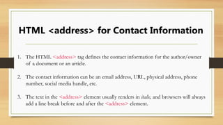 HTML <address> for Contact Information
1. The HTML <address> tag defines the contact information for the author/owner
of a document or an article.
2. The contact information can be an email address, URL, physical address, phone
number, social media handle, etc.
3. The text in the <address> element usually renders in italic, and browsers will always
add a line break before and after the <address> element.
 