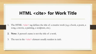 HTML <cite> for Work Title
1. The HTML <cite> tag defines the title of a creative work (e.g. a book, a poem, a
song, a movie, a painting, a sculpture, etc.).
2. Note: A person's name is not the title of a work.
3. The text in the <cite> element usually renders in italic.
 