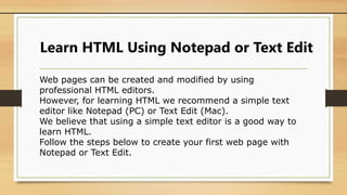Learn HTML Using Notepad or Text Edit
Web pages can be created and modified by using
professional HTML editors.
However, for learning HTML we recommend a simple text
editor like Notepad (PC) or Text Edit (Mac).
We believe that using a simple text editor is a good way to
learn HTML.
Follow the steps below to create your first web page with
Notepad or Text Edit.
 