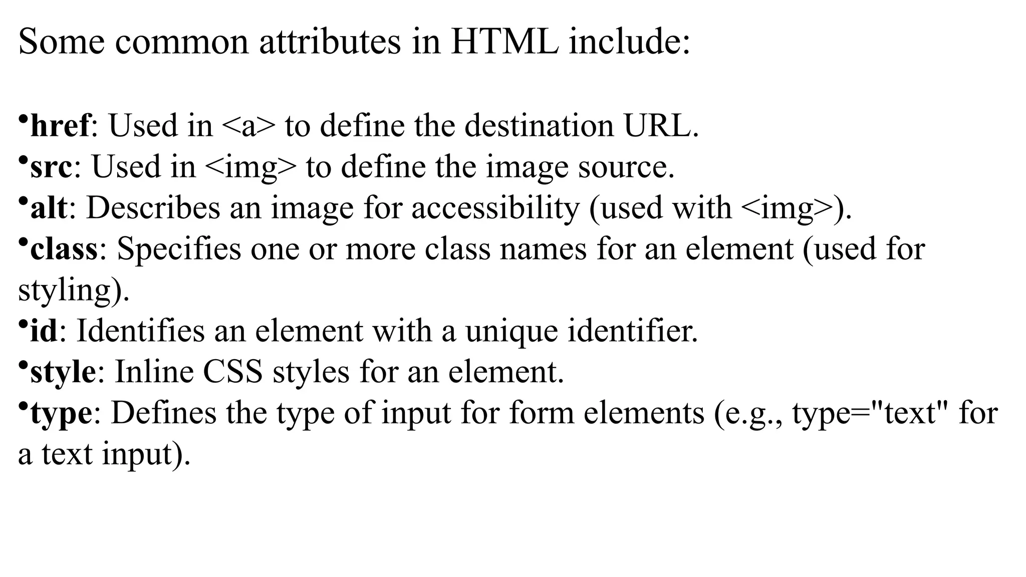 Some common attributes in HTML include:
•href: Used in <a> to define the destination URL.
•src: Used in <img> to define the image source.
•alt: Describes an image for accessibility (used with <img>).
•class: Specifies one or more class names for an element (used for
styling).
•id: Identifies an element with a unique identifier.
•style: Inline CSS styles for an element.
•type: Defines the type of input for form elements (e.g., type="text" for
a text input).
 