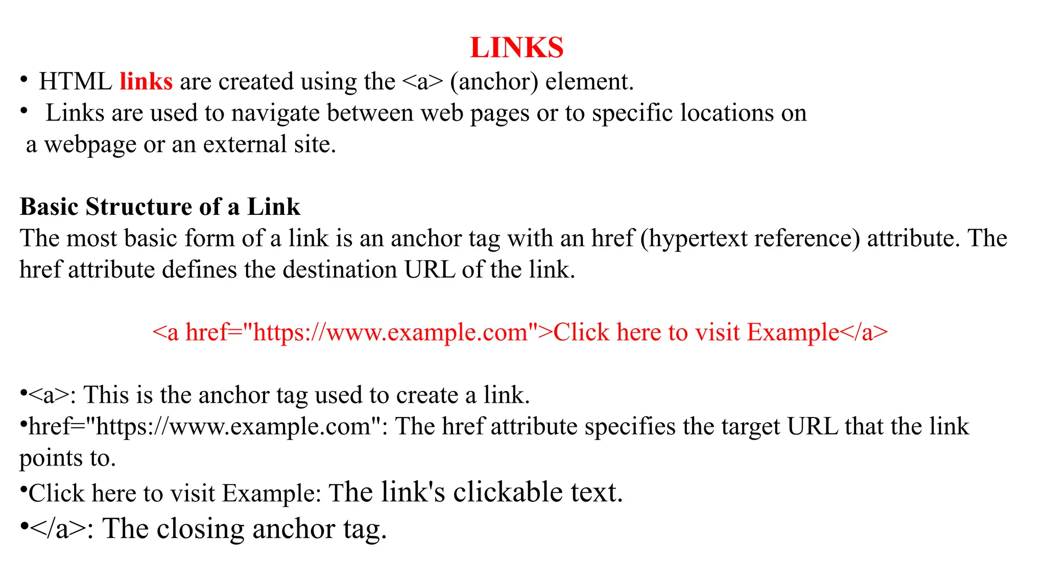 LINKS
• HTML links are created using the <a> (anchor) element.
• Links are used to navigate between web pages or to specific locations on
a webpage or an external site.
Basic Structure of a Link
The most basic form of a link is an anchor tag with an href (hypertext reference) attribute. The
href attribute defines the destination URL of the link.
<a href="https://www.example.com">Click here to visit Example</a>
•<a>: This is the anchor tag used to create a link.
•href="https://www.example.com": The href attribute specifies the target URL that the link
points to.
•Click here to visit Example: The link's clickable text.
•</a>: The closing anchor tag.
 