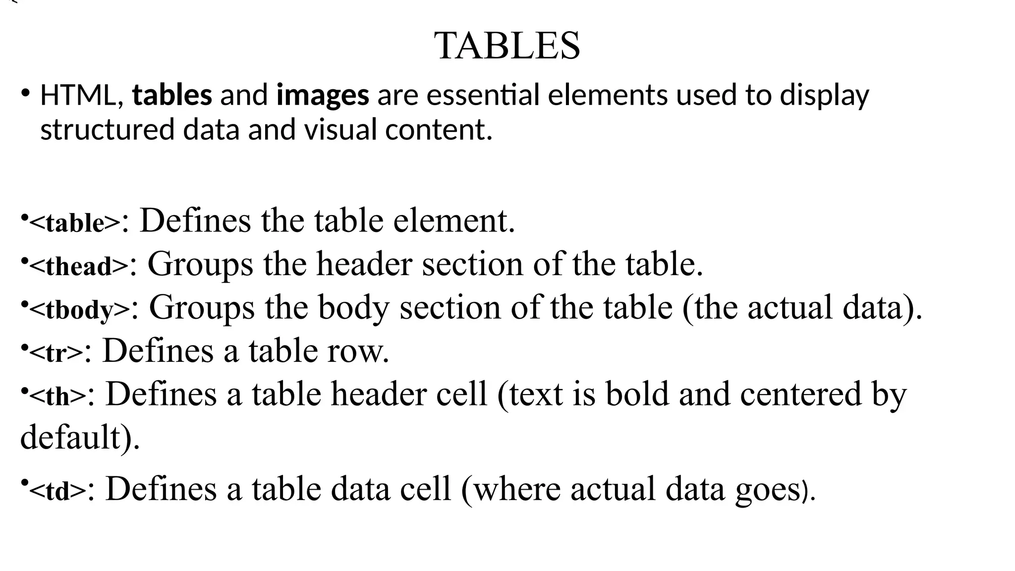 TABLES
• HTML, tables and images are essential elements used to display
structured data and visual content.
•<table>: Defines the table element.
•<thead>: Groups the header section of the table.
•<tbody>: Groups the body section of the table (the actual data).
•<tr>: Defines a table row.
•<th>: Defines a table header cell (text is bold and centered by
default).
•<td>: Defines a table data cell (where actual data goes).
•<
 
