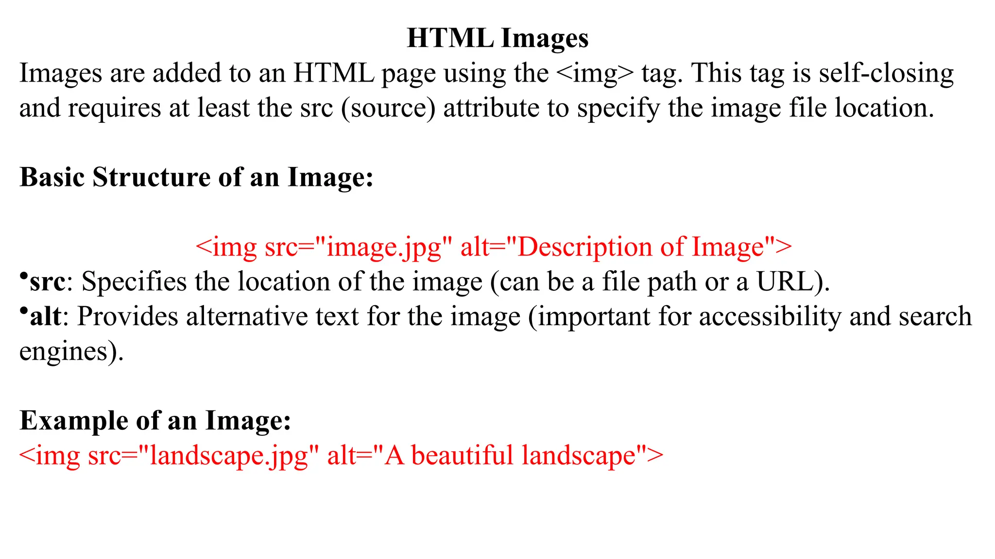HTML Images
Images are added to an HTML page using the <img> tag. This tag is self-closing
and requires at least the src (source) attribute to specify the image file location.
Basic Structure of an Image:
<img src="image.jpg" alt="Description of Image">
•src: Specifies the location of the image (can be a file path or a URL).
•alt: Provides alternative text for the image (important for accessibility and search
engines).
Example of an Image:
<img src="landscape.jpg" alt="A beautiful landscape">
 