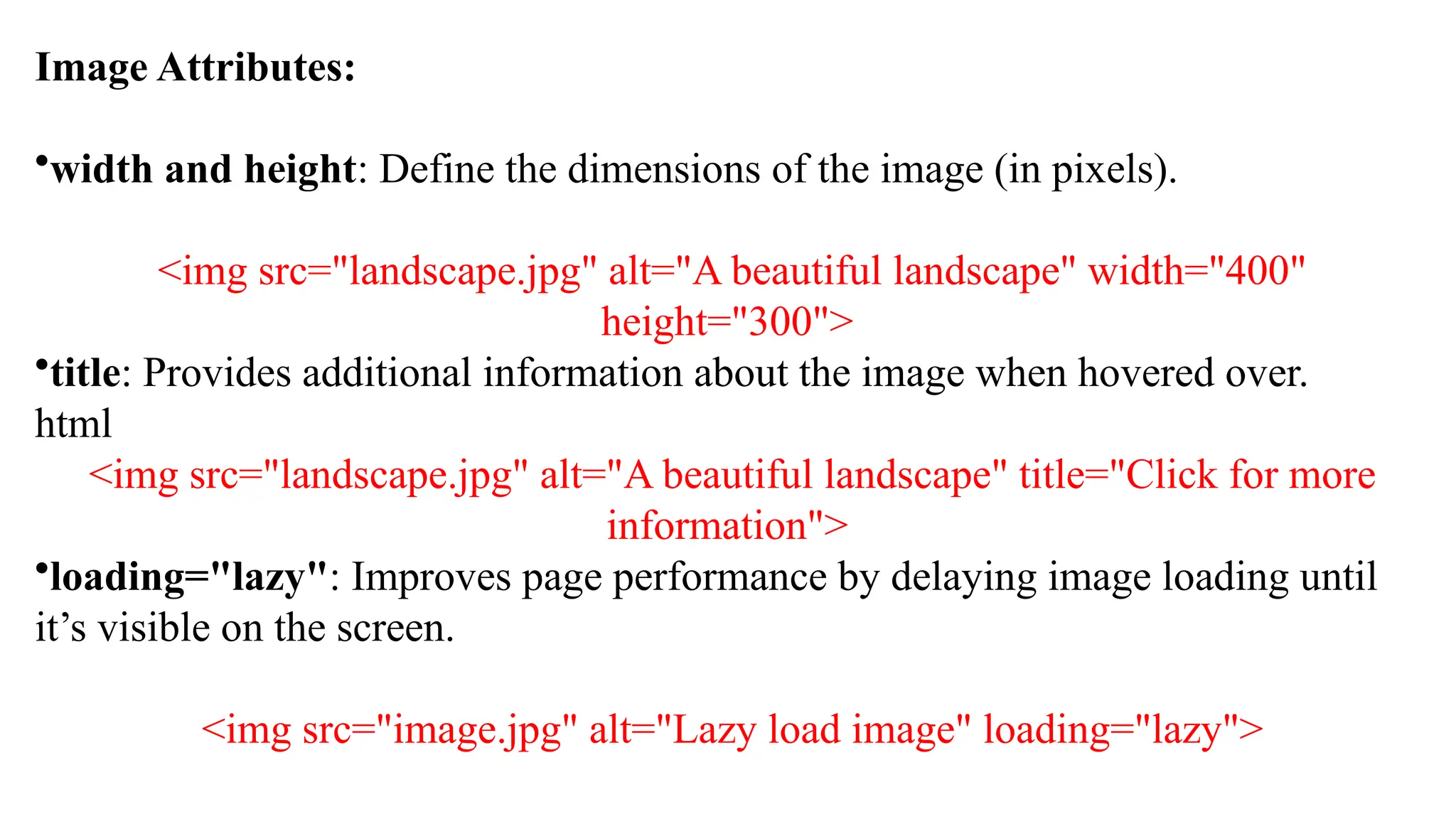 Image Attributes:
•width and height: Define the dimensions of the image (in pixels).
<img src="landscape.jpg" alt="A beautiful landscape" width="400"
height="300">
•title: Provides additional information about the image when hovered over.
html
<img src="landscape.jpg" alt="A beautiful landscape" title="Click for more
information">
•loading="lazy": Improves page performance by delaying image loading until
it’s visible on the screen.
<img src="image.jpg" alt="Lazy load image" loading="lazy">
 