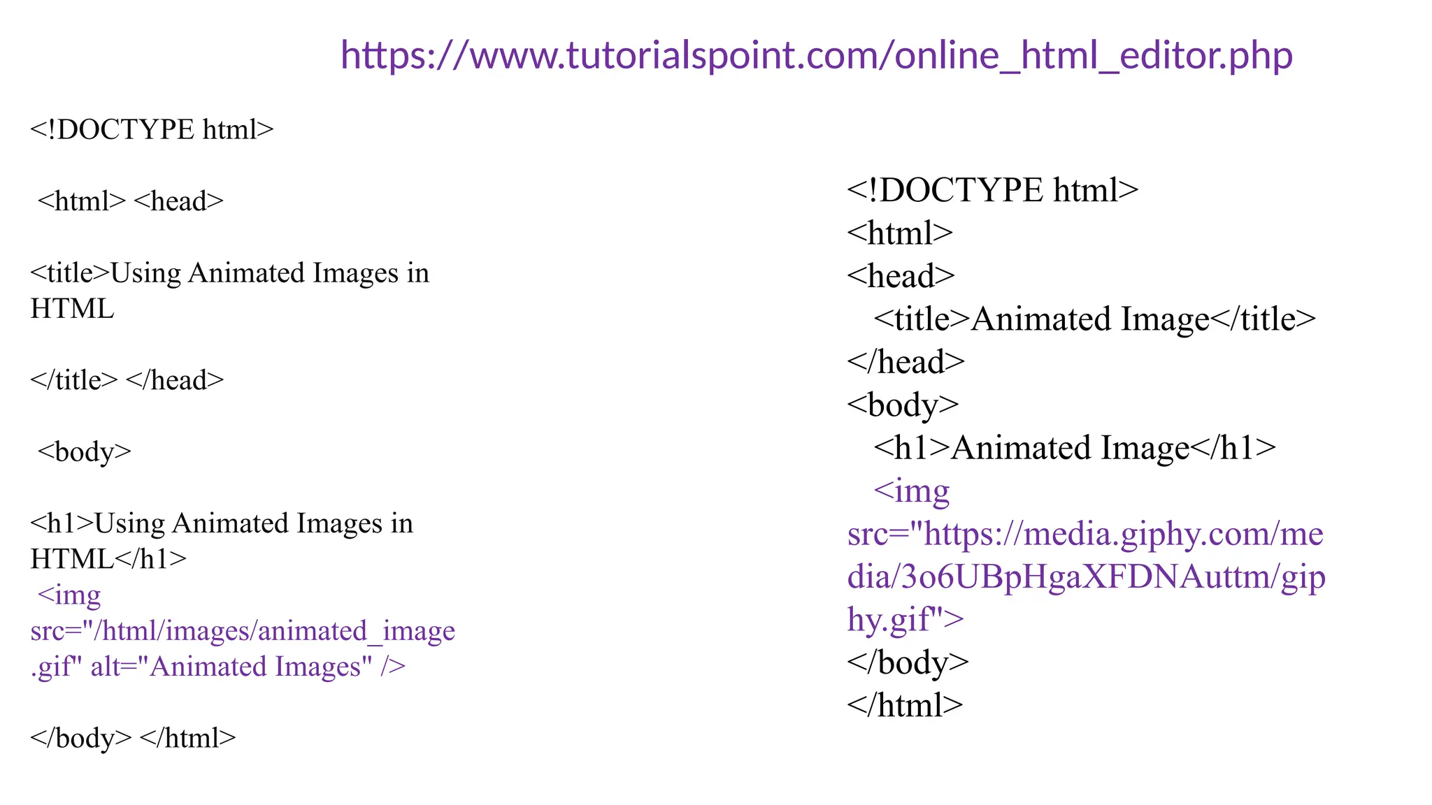 <!DOCTYPE html>
<html> <head>
<title>Using Animated Images in
HTML
</title> </head>
<body>
<h1>Using Animated Images in
HTML</h1>
<img
src="/html/images/animated_image
.gif" alt="Animated Images" />
</body> </html>
https://www.tutorialspoint.com/online_html_editor.php
<!DOCTYPE html>
<html>
<head>
<title>Animated Image</title>
</head>
<body>
<h1>Animated Image</h1>
<img
src="https://media.giphy.com/me
dia/3o6UBpHgaXFDNAuttm/gip
hy.gif">
</body>
</html>
 