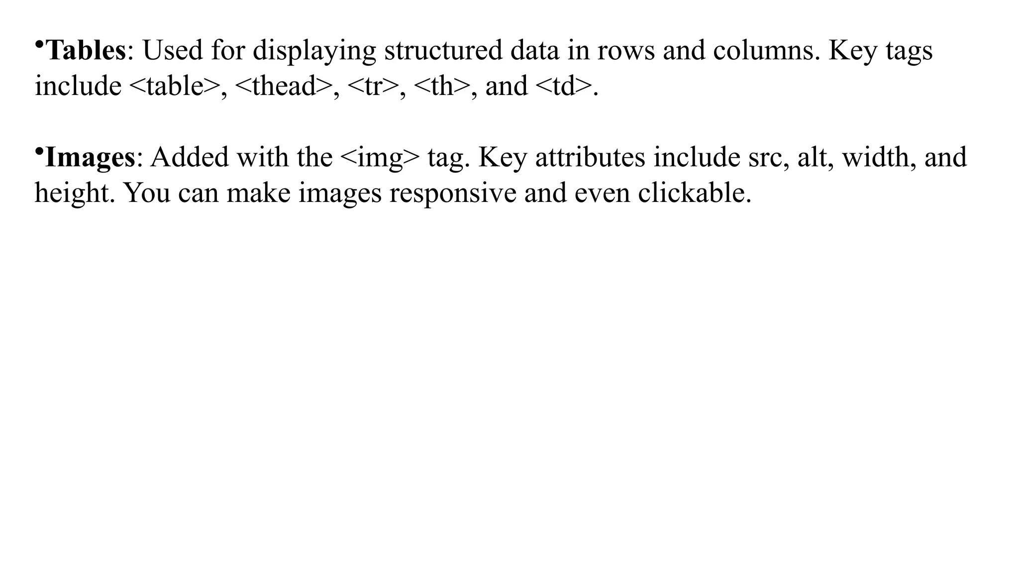 •Tables: Used for displaying structured data in rows and columns. Key tags
include <table>, <thead>, <tr>, <th>, and <td>.
•Images: Added with the <img> tag. Key attributes include src, alt, width, and
height. You can make images responsive and even clickable.
 