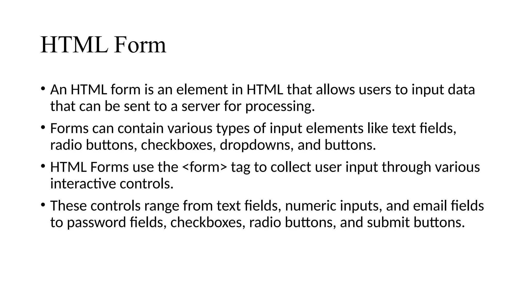 HTML Form
• An HTML form is an element in HTML that allows users to input data
that can be sent to a server for processing.
• Forms can contain various types of input elements like text fields,
radio buttons, checkboxes, dropdowns, and buttons.
• HTML Forms use the <form> tag to collect user input through various
interactive controls.
• These controls range from text fields, numeric inputs, and email fields
to password fields, checkboxes, radio buttons, and submit buttons.
 