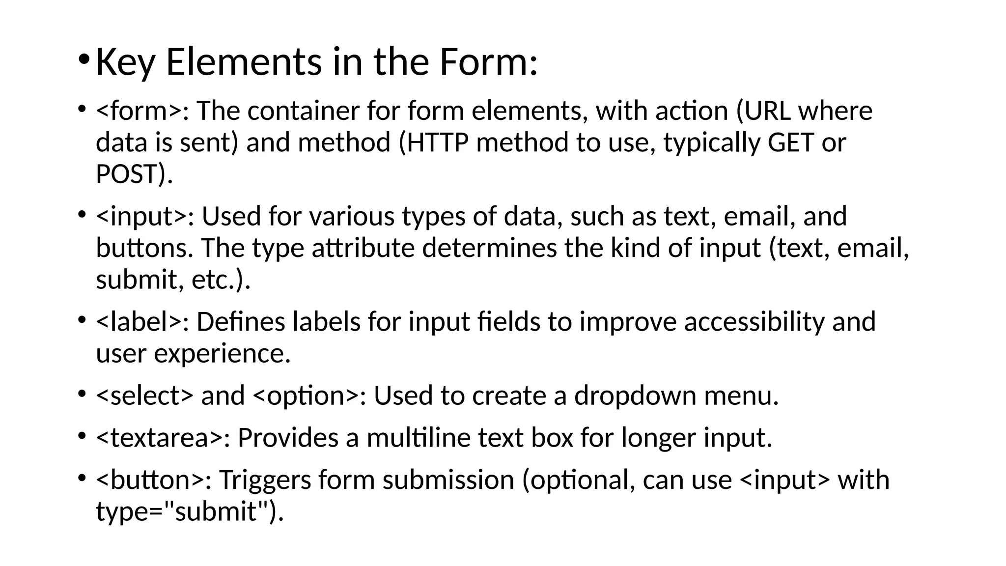 •Key Elements in the Form:
• <form>: The container for form elements, with action (URL where
data is sent) and method (HTTP method to use, typically GET or
POST).
• <input>: Used for various types of data, such as text, email, and
buttons. The type attribute determines the kind of input (text, email,
submit, etc.).
• <label>: Defines labels for input fields to improve accessibility and
user experience.
• <select> and <option>: Used to create a dropdown menu.
• <textarea>: Provides a multiline text box for longer input.
• <button>: Triggers form submission (optional, can use <input> with
type="submit").
 