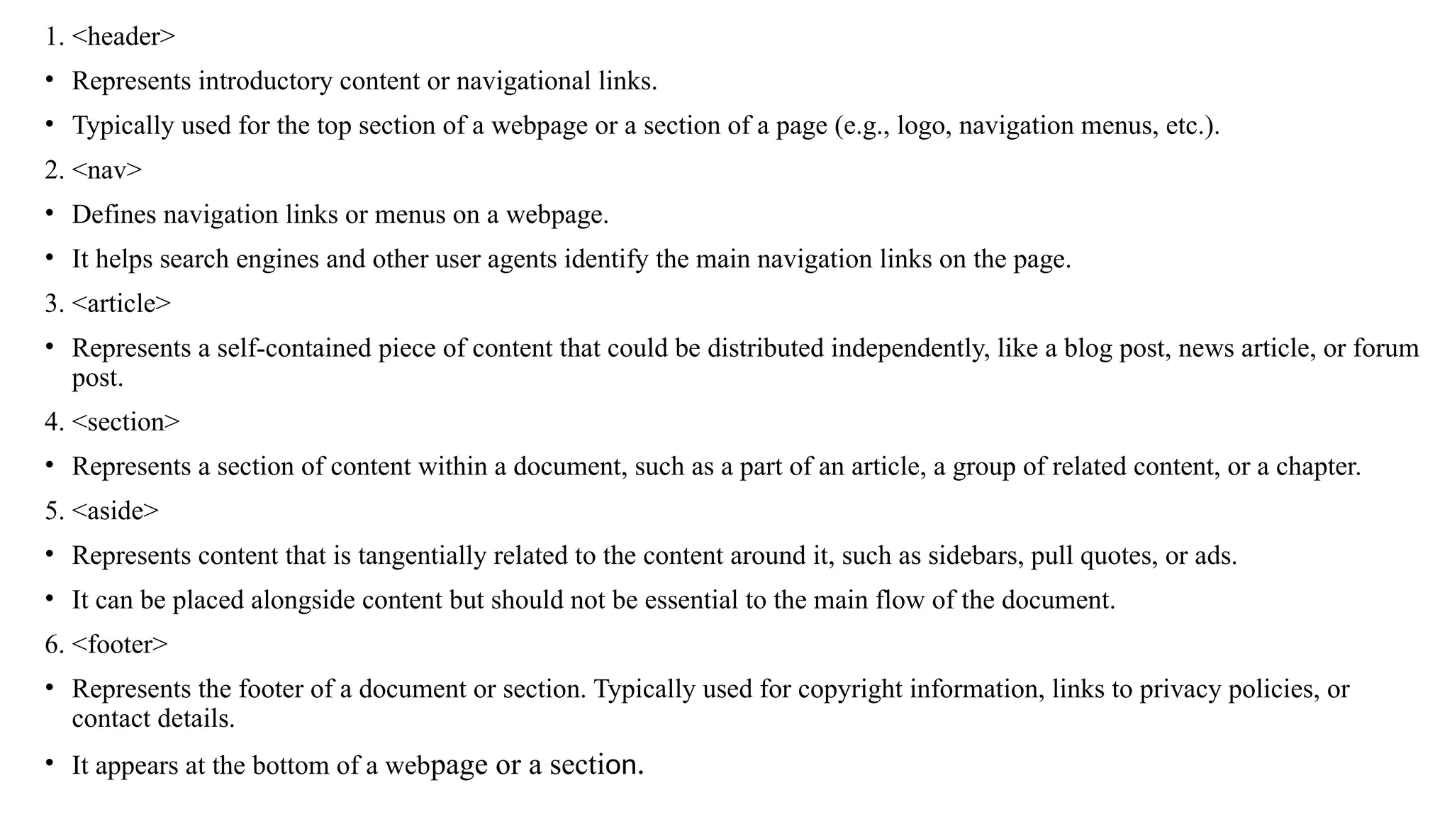 1. <header>
• Represents introductory content or navigational links.
• Typically used for the top section of a webpage or a section of a page (e.g., logo, navigation menus, etc.).
2. <nav>
• Defines navigation links or menus on a webpage.
• It helps search engines and other user agents identify the main navigation links on the page.
3. <article>
• Represents a self-contained piece of content that could be distributed independently, like a blog post, news article, or forum
post.
4. <section>
• Represents a section of content within a document, such as a part of an article, a group of related content, or a chapter.
5. <aside>
• Represents content that is tangentially related to the content around it, such as sidebars, pull quotes, or ads.
• It can be placed alongside content but should not be essential to the main flow of the document.
6. <footer>
• Represents the footer of a document or section. Typically used for copyright information, links to privacy policies, or
contact details.
• It appears at the bottom of a webpage or a section.
 