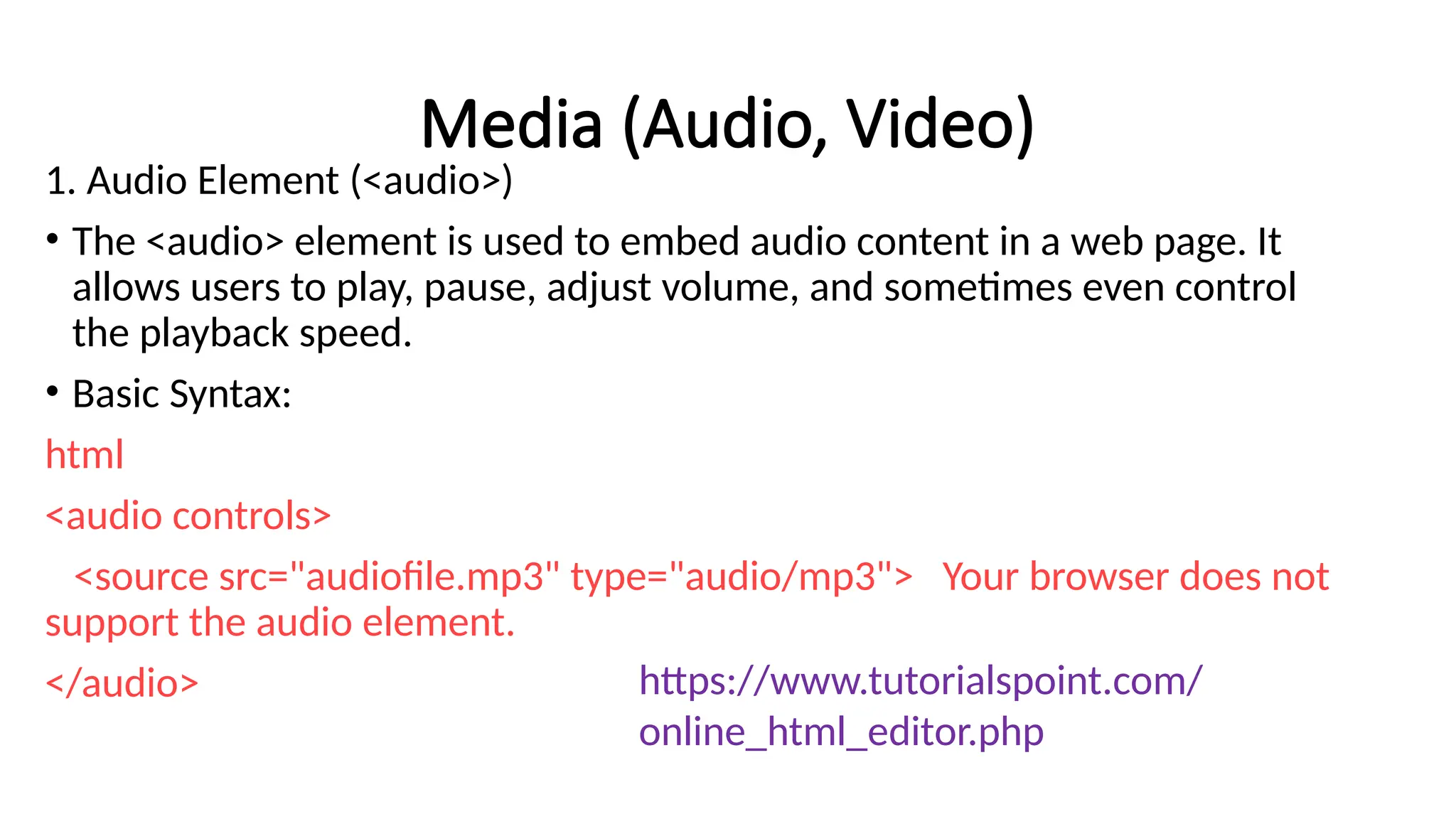 Media (Audio, Video)
1. Audio Element (<audio>)
• The <audio> element is used to embed audio content in a web page. It
allows users to play, pause, adjust volume, and sometimes even control
the playback speed.
• Basic Syntax:
html
<audio controls>
<source src="audiofile.mp3" type="audio/mp3"> Your browser does not
support the audio element.
</audio> https://www.tutorialspoint.com/
online_html_editor.php
 