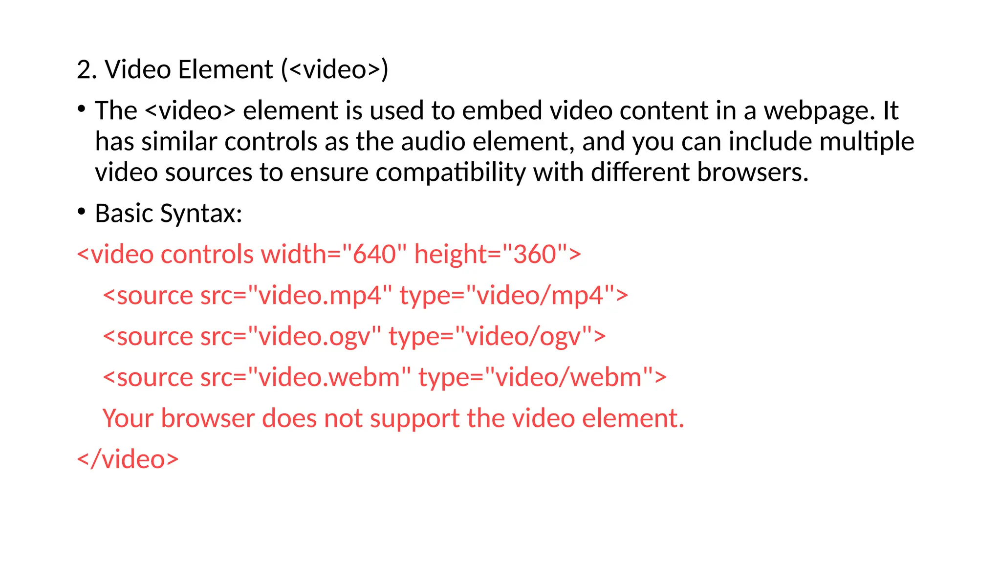 2. Video Element (<video>)
• The <video> element is used to embed video content in a webpage. It
has similar controls as the audio element, and you can include multiple
video sources to ensure compatibility with different browsers.
• Basic Syntax:
<video controls width="640" height="360">
<source src="video.mp4" type="video/mp4">
<source src="video.ogv" type="video/ogv">
<source src="video.webm" type="video/webm">
Your browser does not support the video element.
</video>
 