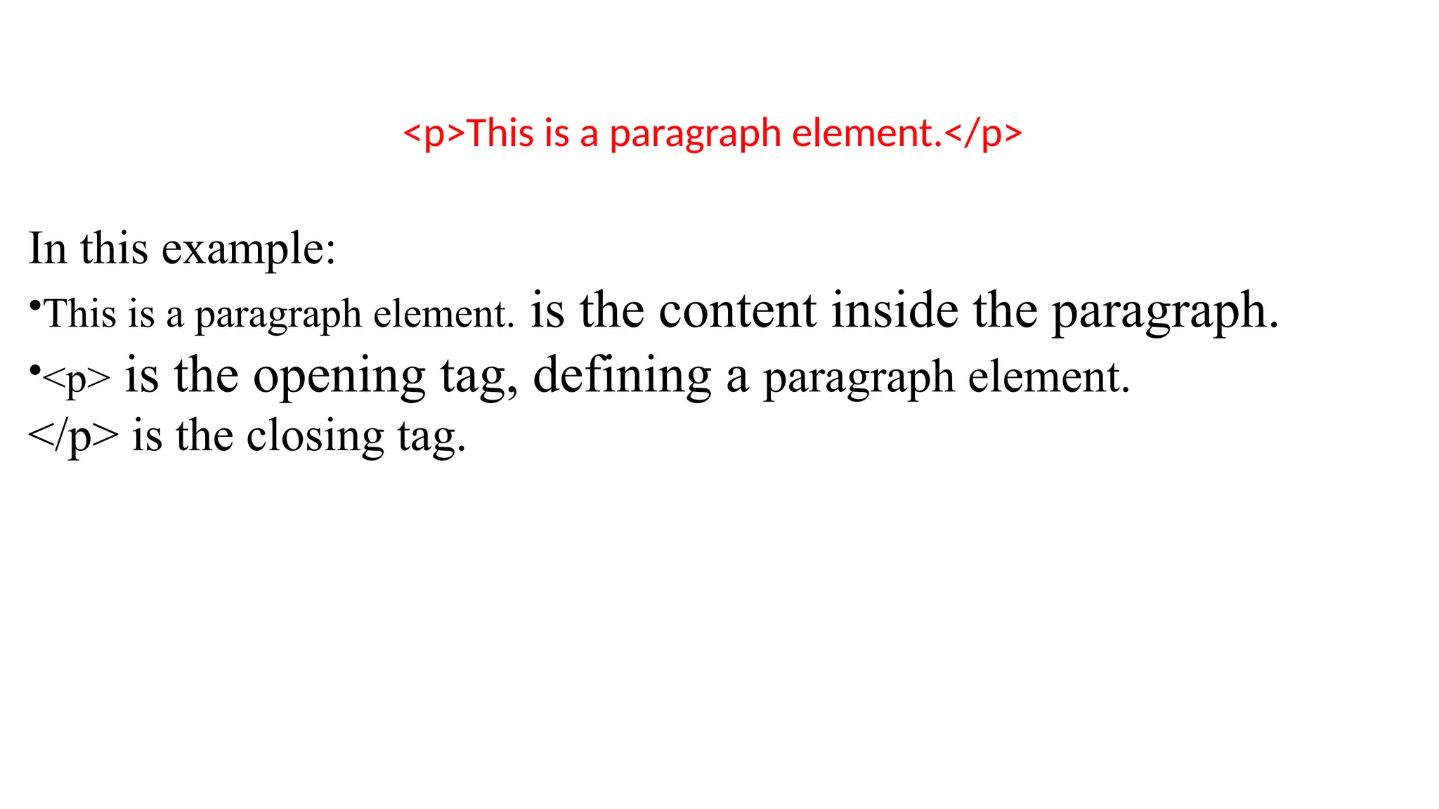 <p>This is a paragraph element.</p>
In this example:
•This is a paragraph element. is the content inside the paragraph.
•<p> is the opening tag, defining a paragraph element.
</p> is the closing tag.
 