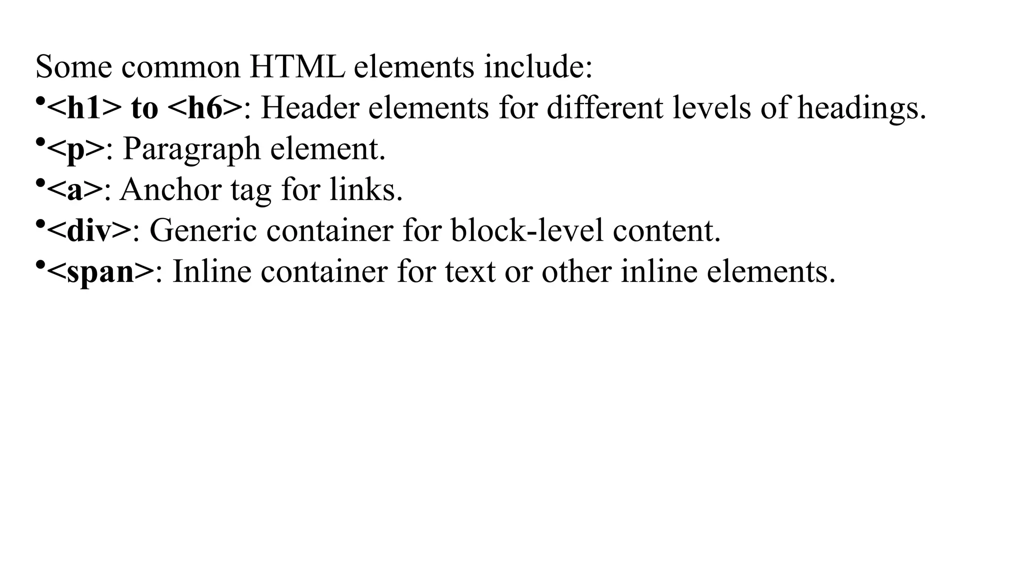 Some common HTML elements include:
•<h1> to <h6>: Header elements for different levels of headings.
•<p>: Paragraph element.
•<a>: Anchor tag for links.
•<div>: Generic container for block-level content.
•<span>: Inline container for text or other inline elements.
 