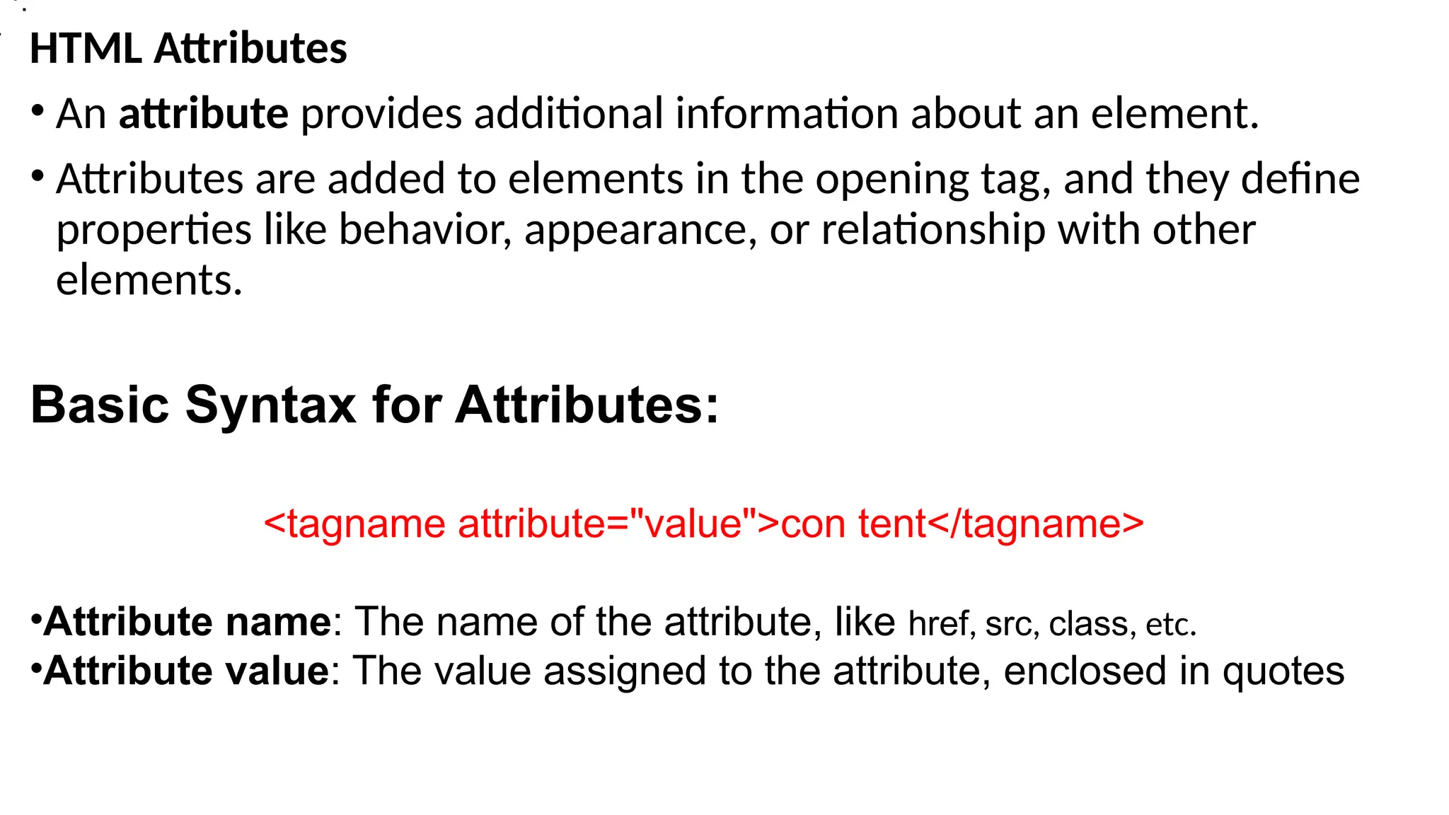 HTML Attributes
• An attribute provides additional information about an element.
• Attributes are added to elements in the opening tag, and they define
properties like behavior, appearance, or relationship with other
elements.
Basic Syntax for Attributes:
<tagname attribute="value">con tent</tagname>
•Attribute name: The name of the attribute, like href, src, class, etc.
•Attribute value: The value assigned to the attribute, enclosed in quotes
>
•.
 