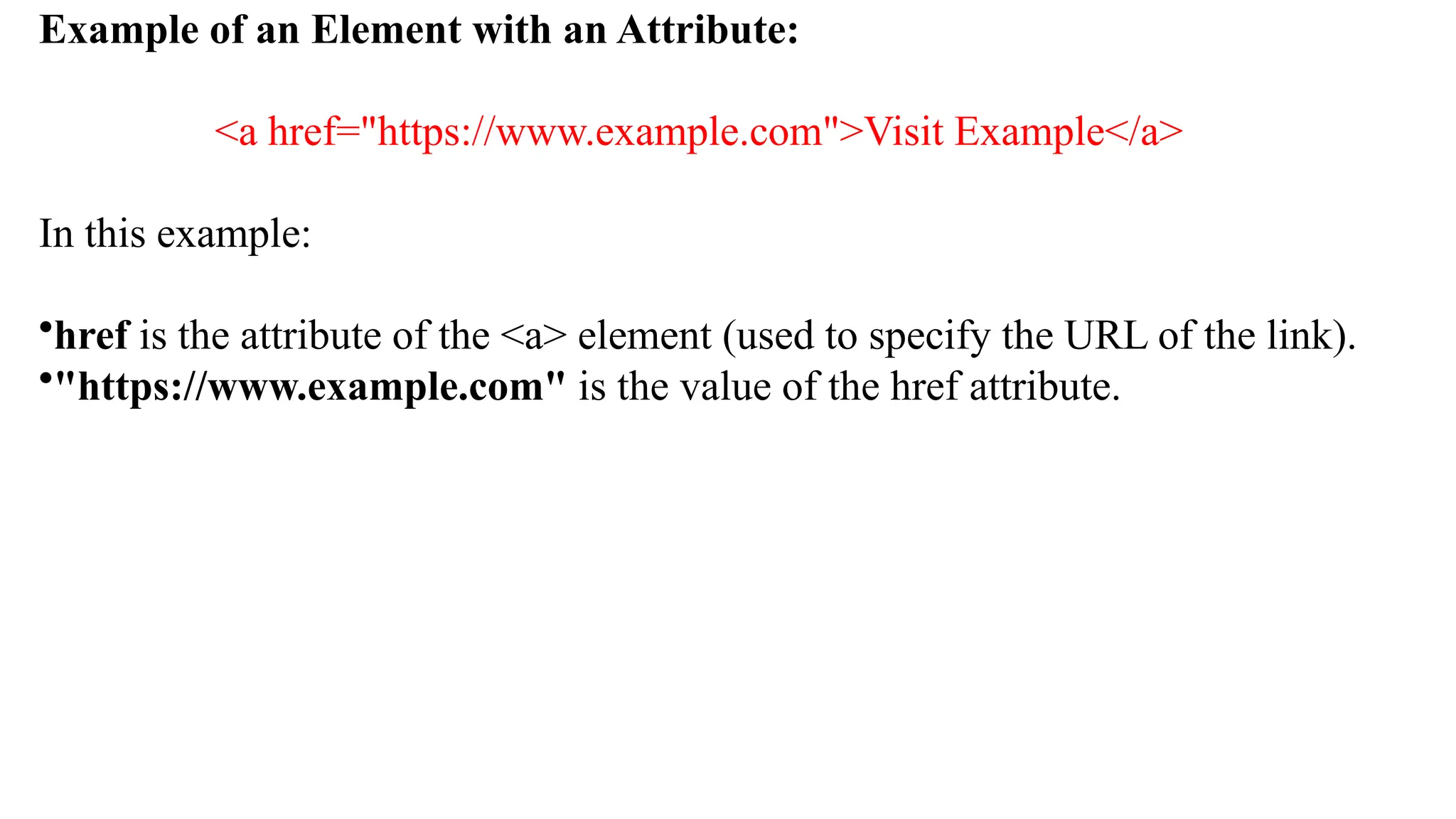 Example of an Element with an Attribute:
<a href="https://www.example.com">Visit Example</a>
In this example:
•href is the attribute of the <a> element (used to specify the URL of the link).
•"https://www.example.com" is the value of the href attribute.
 