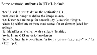 Some common attributes in HTML include:
•href: Used in <a> to define the destination URL.
•src: Used in <img> to define the image source.
•alt: Describes an image for accessibility (used with <img>).
•class: Specifies one or more class names for an element (used for
styling).
•id: Identifies an element with a unique identifier.
•style: Inline CSS styles for an element.
•type: Defines the type of input for form elements (e.g., type="text" for
a text input).
 