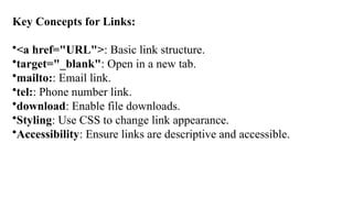 Key Concepts for Links:
•<a href="URL">: Basic link structure.
•target="_blank": Open in a new tab.
•mailto:: Email link.
•tel:: Phone number link.
•download: Enable file downloads.
•Styling: Use CSS to change link appearance.
•Accessibility: Ensure links are descriptive and accessible.
 